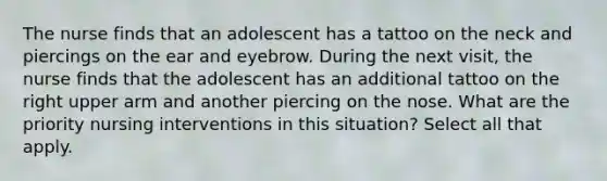 The nurse finds that an adolescent has a tattoo on the neck and piercings on the ear and eyebrow. During the next visit, the nurse finds that the adolescent has an additional tattoo on the right upper arm and another piercing on the nose. What are the priority nursing interventions in this situation? Select all that apply.