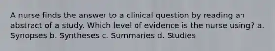 A nurse finds the answer to a clinical question by reading an abstract of a study. Which level of evidence is the nurse using? a. Synopses b. Syntheses c. Summaries d. Studies