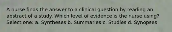 A nurse finds the answer to a clinical question by reading an abstract of a study. Which level of evidence is the nurse using? Select one: a. Syntheses b. Summaries c. Studies d. Synopses