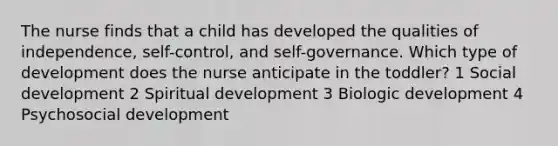 The nurse finds that a child has developed the qualities of independence, self-control, and self-governance. Which type of development does the nurse anticipate in the toddler? 1 Social development 2 Spiritual development 3 Biologic development 4 Psychosocial development