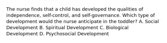 The nurse finds that a child has developed the qualities of independence, self-control, and self-governance. Which type of development would the nurse anticipate in the toddler? A. Social Development B. Spiritual Development C. Biological Development D. Psychosocial Development