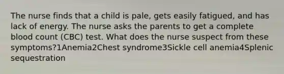 The nurse finds that a child is pale, gets easily fatigued, and has lack of energy. The nurse asks the parents to get a complete blood count (CBC) test. What does the nurse suspect from these symptoms?1Anemia2Chest syndrome3Sickle cell anemia4Splenic sequestration