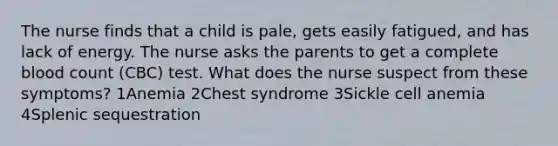 The nurse finds that a child is pale, gets easily fatigued, and has lack of energy. The nurse asks the parents to get a complete blood count (CBC) test. What does the nurse suspect from these symptoms? 1Anemia 2Chest syndrome 3Sickle cell anemia 4Splenic sequestration