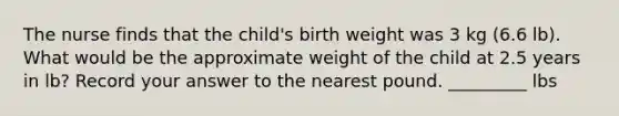 The nurse finds that the child's birth weight was 3 kg (6.6 lb). What would be the approximate weight of the child at 2.5 years in lb? Record your answer to the nearest pound. _________ lbs