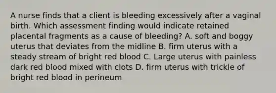 A nurse finds that a client is bleeding excessively after a vaginal birth. Which assessment finding would indicate retained placental fragments as a cause of bleeding? A. soft and boggy uterus that deviates from the midline B. firm uterus with a steady stream of bright red blood C. Large uterus with painless dark red blood mixed with clots D. firm uterus with trickle of bright red blood in perineum