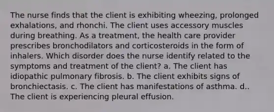 The nurse finds that the client is exhibiting wheezing, prolonged exhalations, and rhonchi. The client uses accessory muscles during breathing. As a treatment, the health care provider prescribes bronchodilators and corticosteroids in the form of inhalers. Which disorder does the nurse identify related to the symptoms and treatment of the client? a. The client has idiopathic pulmonary fibrosis. b. The client exhibits signs of bronchiectasis. c. The client has manifestations of asthma. d.. The client is experiencing pleural effusion.