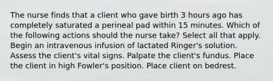 The nurse finds that a client who gave birth 3 hours ago has completely saturated a perineal pad within 15 minutes. Which of the following actions should the nurse take? Select all that apply. Begin an intravenous infusion of lactated Ringer's solution. Assess the client's vital signs. Palpate the client's fundus. Place the client in high Fowler's position. Place client on bedrest.