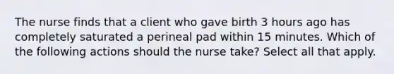 The nurse finds that a client who gave birth 3 hours ago has completely saturated a perineal pad within 15 minutes. Which of the following actions should the nurse take? Select all that apply.