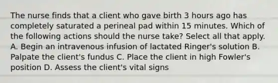 The nurse finds that a client who gave birth 3 hours ago has completely saturated a perineal pad within 15 minutes. Which of the following actions should the nurse take? Select all that apply. A. Begin an intravenous infusion of lactated Ringer's solution B. Palpate the client's fundus C. Place the client in high Fowler's position D. Assess the client's vital signs