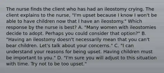 The nurse finds the client who has had an ileostomy crying. The client explains to the nurse, "I'm upset because I know I won't be able to have children now that I have an ileostomy." Which response by the nurse is best? A. "Many women with ileostomies decide to adopt. Perhaps you could consider that option?" B. "Having an ileostomy doesn't necessarily mean that you can't bear children. Let's talk about your concerns." C. "I can understand your reasons for being upset. Having children must be important to you." D. "I'm sure you will adjust to this situation with time. Try not to be too upset."