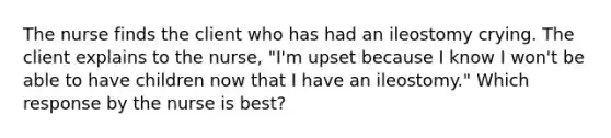 The nurse finds the client who has had an ileostomy crying. The client explains to the nurse, "I'm upset because I know I won't be able to have children now that I have an ileostomy." Which response by the nurse is best?