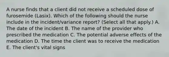 A nurse finds that a client did not receive a scheduled dose of furosemide (Lasix). Which of the following should the nurse include in the incident/variance report? (Select all that apply.) A. The date of the incident B. The name of the provider who prescribed the medication C. The potential adverse effects of the medication D. The time the client was to receive the medication E. The client's vital signs