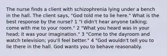 The nurse finds a client with schizophrenia lying under a bench in the hall. The client says, "God told me to lie here." What is the best response by the nurse? 1 "I didn't hear anyone talking; come with me to your room." 2 "What you heard was in your head; it was your imagination." 3 "Come to the dayroom and watch television; you'll feel better." 4 "God wouldn't tell you to lie there in the hall. God wants you to behave reasonably.