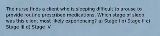 The nurse finds a client who is sleeping difficult to arouse to provide routine prescribed medications. Which stage of sleep was this client most likely experiencing? a) Stage I b) Stage II c) Stage III d) Stage IV