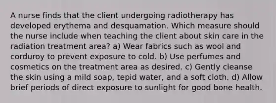 A nurse finds that the client undergoing radiotherapy has developed erythema and desquamation. Which measure should the nurse include when teaching the client about skin care in the radiation treatment area? a) Wear fabrics such as wool and corduroy to prevent exposure to cold. b) Use perfumes and cosmetics on the treatment area as desired. c) Gently cleanse the skin using a mild soap, tepid water, and a soft cloth. d) Allow brief periods of direct exposure to sunlight for good bone health.