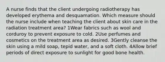 A nurse finds that the client undergoing radiotherapy has developed erythema and desquamation. Which measure should the nurse include when teaching the client about skin care in the radiation treatment area? 1Wear fabrics such as wool and corduroy to prevent exposure to cold. 2Use perfumes and cosmetics on the treatment area as desired. 3Gently cleanse the skin using a mild soap, tepid water, and a soft cloth. 4Allow brief periods of direct exposure to sunlight for good bone health.