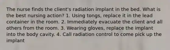 The nurse finds the client's radiation implant in the bed. What is the best nursing action? 1. Using tongs, replace it in the lead container in the room. 2. Immediately evacuate the client and all others from the room. 3. Wearing gloves, replace the implant into the body cavity. 4. Call radiation control to come pick up the implant