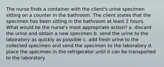 The nurse finds a container with the client's urine specimen sitting on a counter in the bathroom. The client states that the specimen has been sitting in the bathroom at least 2 hours. What would be the nurse's most appropriate action? a. discard the urine and obtain a new specimen b. send the urine to the laboratory as quickly as possible c. add fresh urine to the collected specimen and send the specimen to the laboratory d. place the specimen in the refrigerator until it can be transported to the laboratory