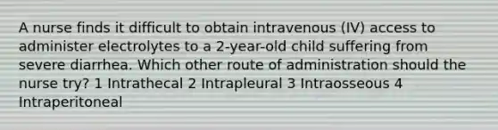 A nurse finds it difficult to obtain intravenous (IV) access to administer electrolytes to a 2-year-old child suffering from severe diarrhea. Which other route of administration should the nurse try? 1 Intrathecal 2 Intrapleural 3 Intraosseous 4 Intraperitoneal