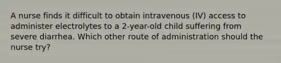 A nurse finds it difficult to obtain intravenous (IV) access to administer electrolytes to a 2-year-old child suffering from severe diarrhea. Which other route of administration should the nurse try?