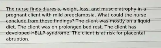 The nurse finds diuresis, weight loss, and muscle atrophy in a pregnant client with mild preeclampsia. What could the nurse conclude from these findings? The client was mostly on a liquid diet. The client was on prolonged bed rest. The client has developed HELLP syndrome. The client is at risk for placental abruption.