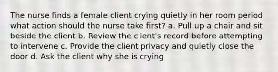 The nurse finds a female client crying quietly in her room period what action should the nurse take first? a. Pull up a chair and sit beside the client b. Review the client's record before attempting to intervene c. Provide the client privacy and quietly close the door d. Ask the client why she is crying