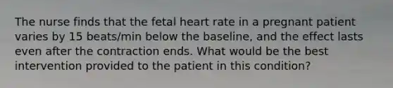 The nurse finds that the fetal heart rate in a pregnant patient varies by 15 beats/min below the baseline, and the effect lasts even after the contraction ends. What would be the best intervention provided to the patient in this condition?