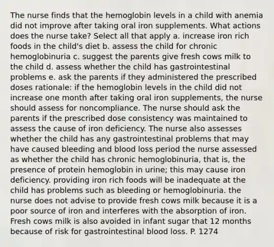 The nurse finds that the hemoglobin levels in a child with anemia did not improve after taking oral iron supplements. What actions does the nurse take? Select all that apply a. increase iron rich foods in the child's diet b. assess the child for chronic hemoglobinuria c. suggest the parents give fresh cows milk to the child d. assess whether the child has gastrointestinal problems e. ask the parents if they administered the prescribed doses rationale: if the hemoglobin levels in the child did not increase one month after taking oral iron supplements, the nurse should assess for noncompliance. The nurse should ask the parents if the prescribed dose consistency was maintained to assess the cause of iron deficiency. The nurse also assesses whether the child has any gastrointestinal problems that may have caused bleeding and blood loss period the nurse assessed as whether the child has chronic hemoglobinuria, that is, the presence of protein hemoglobin in urine; this may cause iron deficiency. providing iron rich foods will be inadequate at the child has problems such as bleeding or hemoglobinuria. the nurse does not advise to provide fresh cows milk because it is a poor source of iron and interferes with the absorption of iron. Fresh cows milk is also avoided in infant sugar that 12 months because of risk for gastrointestinal blood loss. P. 1274