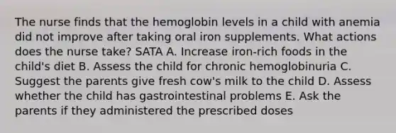 The nurse finds that the hemoglobin levels in a child with anemia did not improve after taking oral iron supplements. What actions does the nurse take? SATA A. Increase iron-rich foods in the child's diet B. Assess the child for chronic hemoglobinuria C. Suggest the parents give fresh cow's milk to the child D. Assess whether the child has gastrointestinal problems E. Ask the parents if they administered the prescribed doses