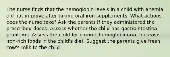 The nurse finds that the hemoglobin levels in a child with anemia did not improve after taking oral iron supplements. What actions does the nurse take? Ask the parents if they administered the prescribed doses. Assess whether the child has gastrointestinal problems. Assess the child for chronic hemoglobinuria. Increase iron-rich foods in the child's diet. Suggest the parents give fresh cow's milk to the child.