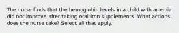 The nurse finds that the hemoglobin levels in a child with anemia did not improve after taking oral iron supplements. What actions does the nurse take? Select all that apply.