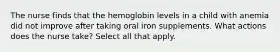 The nurse finds that the hemoglobin levels in a child with anemia did not improve after taking oral iron supplements. What actions does the nurse take? Select all that apply.