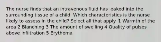 The nurse finds that an intravenous fluid has leaked into the surrounding tissue of a child. Which characteristics is the nurse likely to assess in the child? Select all that apply. 1 Warmth of the area 2 Blanching 3 The amount of swelling 4 Quality of pulses above infiltration 5 Erythema