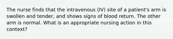 The nurse finds that the intravenous (IV) site of a patient's arm is swollen and tender, and shows signs of blood return. The other arm is normal. What is an appropriate nursing action in this context?