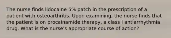 The nurse finds lidocaine 5% patch in the prescription of a patient with osteoarthritis. Upon examining, the nurse finds that the patient is on procainamide therapy, a class I antiarrhythmia drug. What is the nurse's appropriate course of action?