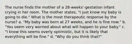 The nurse finds the mother of a 28-weeks'-gestation infant crying in her room. The mother states, "I just know my baby is going to die." What is the most therapeutic response by the nurse? a. "My baby was born at 27 weeks, and he is fine now." b. "You seem very worried about what will happen to your baby." c. "I know this seems overly optimistic, but it is likely that everything will be fine." d. "Why do you think that?"