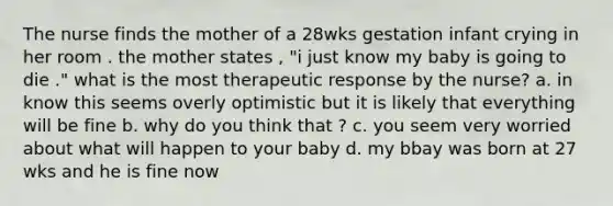 The nurse finds the mother of a 28wks gestation infant crying in her room . the mother states , "i just know my baby is going to die ." what is the most therapeutic response by the nurse? a. in know this seems overly optimistic but it is likely that everything will be fine b. why do you think that ? c. you seem very worried about what will happen to your baby d. my bbay was born at 27 wks and he is fine now