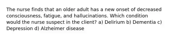 The nurse finds that an older adult has a new onset of decreased consciousness, fatigue, and hallucinations. Which condition would the nurse suspect in the client? a) Delirium b) Dementia c) Depression d) Alzheimer disease