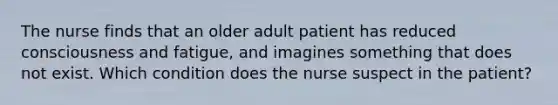 The nurse finds that an older adult patient has reduced consciousness and fatigue, and imagines something that does not exist. Which condition does the nurse suspect in the patient?