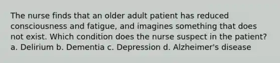 The nurse finds that an older adult patient has reduced consciousness and fatigue, and imagines something that does not exist. Which condition does the nurse suspect in the patient? a. Delirium b. Dementia c. Depression d. Alzheimer's disease