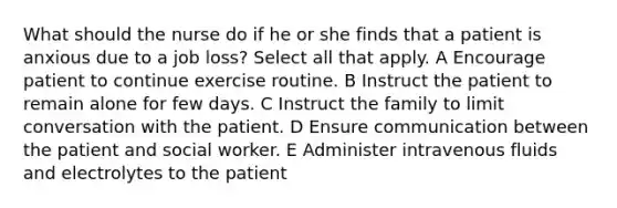 What should the nurse do if he or she finds that a patient is anxious due to a job loss? Select all that apply. A Encourage patient to continue exercise routine. B Instruct the patient to remain alone for few days. C Instruct the family to limit conversation with the patient. D Ensure communication between the patient and social worker. E Administer intravenous fluids and electrolytes to the patient