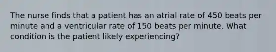 The nurse finds that a patient has an atrial rate of 450 beats per minute and a ventricular rate of 150 beats per minute. What condition is the patient likely experiencing?