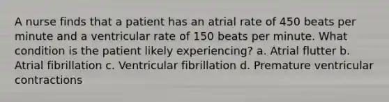 A nurse finds that a patient has an atrial rate of 450 beats per minute and a ventricular rate of 150 beats per minute. What condition is the patient likely experiencing? a. Atrial flutter b. Atrial fibrillation c. Ventricular fibrillation d. Premature ventricular contractions