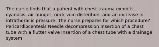 The nurse finds that a patient with chest trauma exhibits cyanosis, air hunger, neck vein distention, and an increase in intrathoracic pressure. The nurse prepares for which procedure? Pericardiocentesis Needle decompression Insertion of a chest tube with a flutter valve Insertion of a chest tube with a drainage system