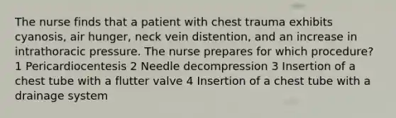 The nurse finds that a patient with chest trauma exhibits cyanosis, air hunger, neck vein distention, and an increase in intrathoracic pressure. The nurse prepares for which procedure? 1 Pericardiocentesis 2 Needle decompression 3 Insertion of a chest tube with a flutter valve 4 Insertion of a chest tube with a drainage system