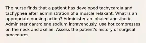 The nurse finds that a patient has developed tachycardia and tachypnea after administration of a muscle relaxant. What is an appropriate nursing action? Administer an inhaled anesthetic. Administer dantrolene sodium intravenously. Use hot compresses on the neck and axillae. Assess the patient's history of surgical procedures.