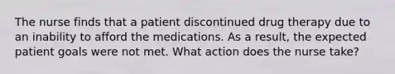 The nurse finds that a patient discontinued drug therapy due to an inability to afford the medications. As a result, the expected patient goals were not met. What action does the nurse take?