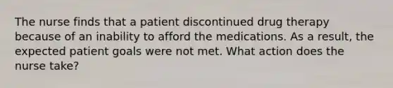 The nurse finds that a patient discontinued drug therapy because of an inability to afford the medications. As a result, the expected patient goals were not met. What action does the nurse take?