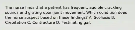 The nurse finds that a patient has frequent, audible crackling sounds and grating upon joint movement. Which condition does the nurse suspect based on these findings? A. Scoliosis B. Crepitation C. Contracture D. Festinating gait