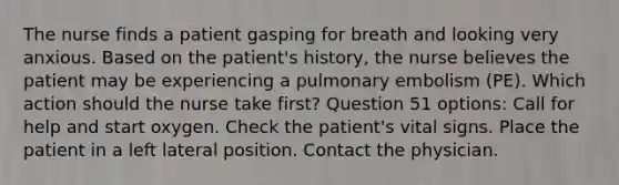 The nurse finds a patient gasping for breath and looking very anxious. Based on the patient's history, the nurse believes the patient may be experiencing a pulmonary embolism (PE). Which action should the nurse take first? Question 51 options: Call for help and start oxygen. Check the patient's vital signs. Place the patient in a left lateral position. Contact the physician.